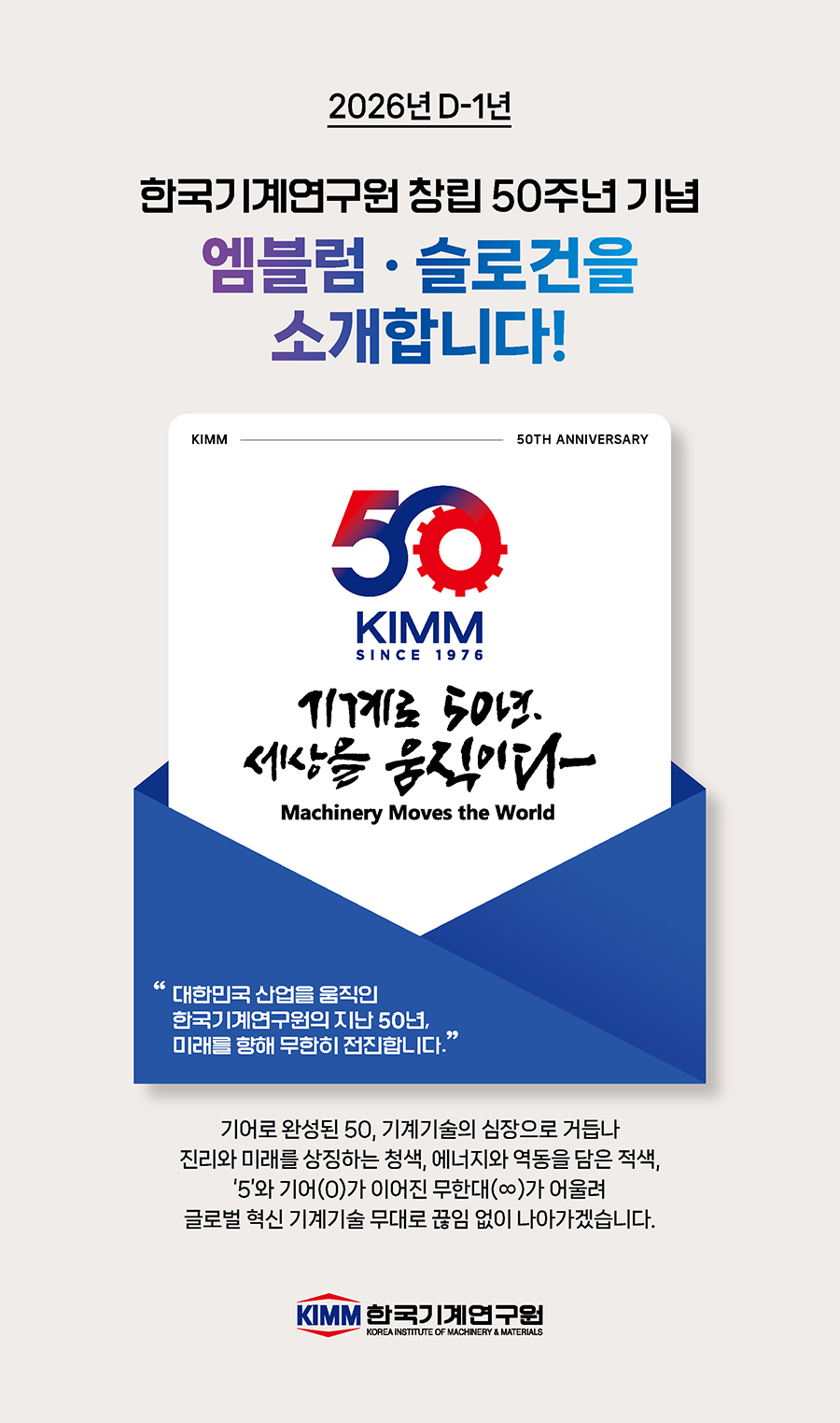 2026년 D-1년 한국기계연구원 2026년 창립 50주년 엠블럼 슬로건 제작 / 50 kimm since 2976 기계로 50년 세상을 움직이다 Machinety Moves the World 대한민국 산업을 움직인 한국기계연구원 지난 50년, 미래를 향해 무한히 전진합니다. / 기어로 완성된 50, 기계기술의 심장으로 거듭나 진리와 미래를 상징하는 청색, 에너지와 역동을 담은 적색, 5와 기어(0)가 이어진 무한대(∞)가 어울려 글로벌 혁신 기계기술 무대로 끊임 없이 나아가겠습니다.