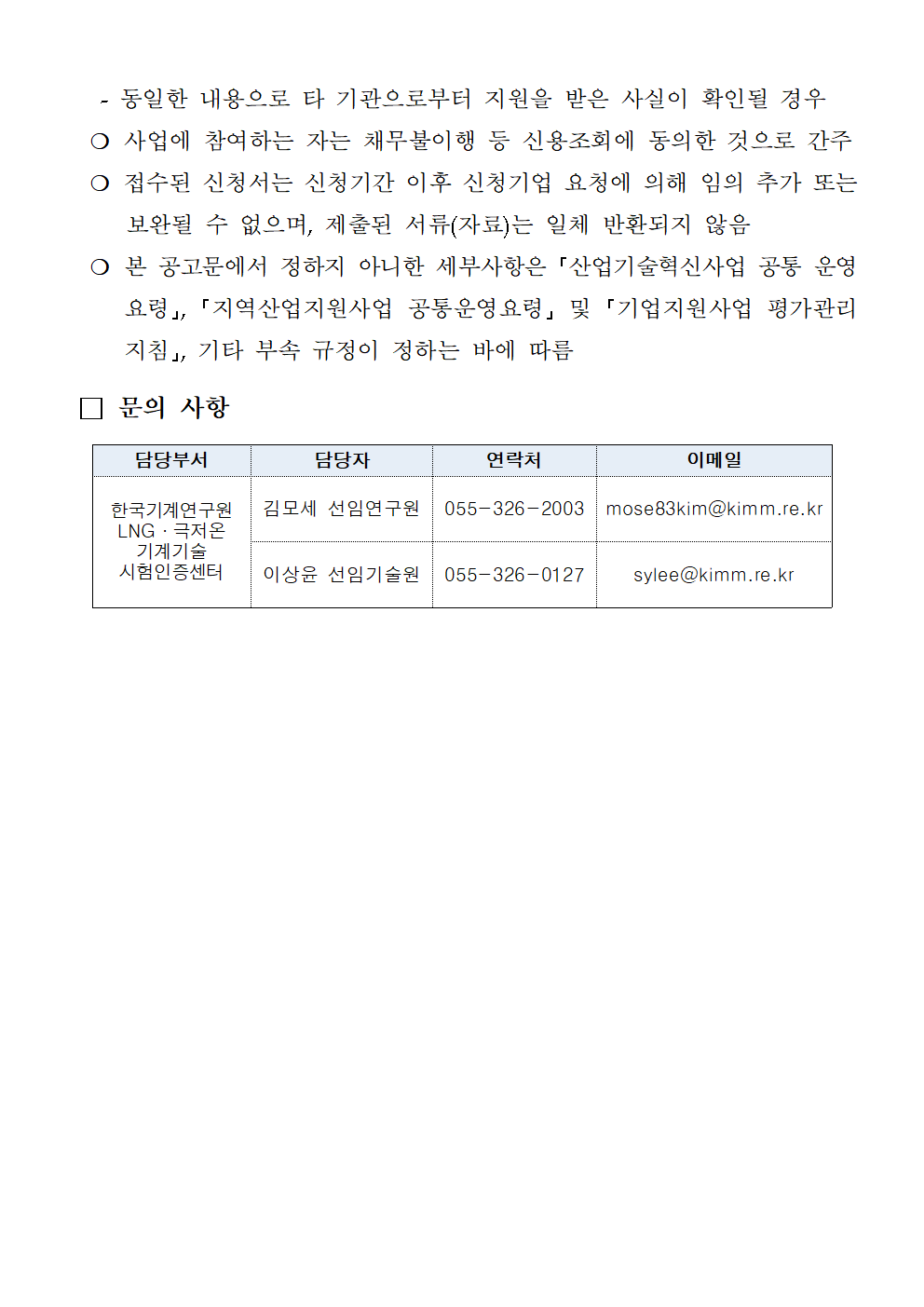  -동일한 내용으로 타 기관으로부터 지원을 받은 사실이 확인될 경우 ○ 사업에 참여하는 자는 채무불이행 등 신용조회에 동의한 것으로 간주 ○ 접수된 신청서는 신청기간 이후 신청기업 요청에 의해 임의 추가 또는 보완될 수 없으며, 제출된 서류(자료)는 일체 반환되지 않음 ○ 본 공고문에서 정하지 아니한 세부사항은 「산업기술혁신사업 공통 운영 요령」, 「지역산업지원사업 공통운영요령」 및 「기업지원사업 평가관리 지침」, 기타 부속 규정이 정하는 바에 따름 □ 문의 사항 담당부서 담당자 연락처 이메일 한국기계연구원 김모세 선임연구원 055-326-2003 mose83kim@kimm.re.kr LNG 극저온 기계기술 시험인증센터 이상윤 선임기술원 055-326-0127 sylee@kimm.re.kr 