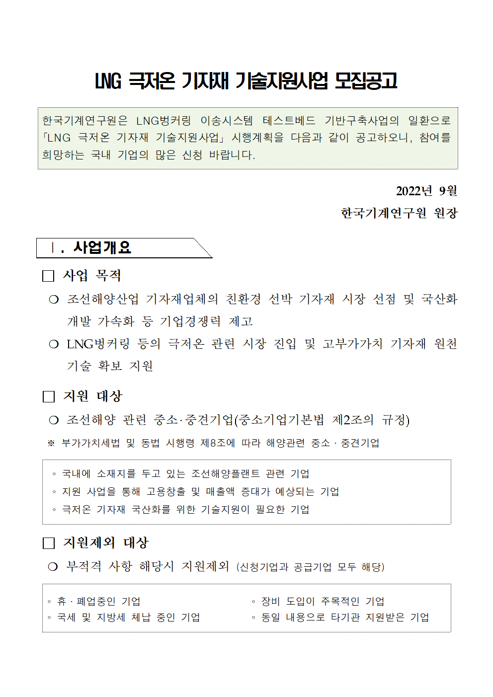 LNG 극저온 기자재기술지원사업 모집공고 한국기계연구원은 LNG벙커링 이송시스템 테스트베드 기반구축사업의 일환으로 「LNG 극저온 기자재 기술지원사업」시행계획을 다음과 같이 공고하오니, 참여를 희망하는 국내 기업의 많은 신청 바랍니다. 2022년 9월 한국기계연구원 원장 1. 사업개요 사업 목적 ○ 조선해양산업 기자재업체의 친환경 선박 기자재 시장 선점 및 국산화 개발 가속화 등 기업경쟁력 제고 O LNG벙커링 등의 극저온 관련 시장 진입 및 고부가가치 기자재 원천 기술 확보 지원 지원 대상 ○ 조선해양 관련 중소·중견기업(중소기업기본법 제2조의 규정) ※ 부가가치세법 및 동법 시행령 제8조에 따라 해양관련 중소·중견기업 국내에 소재지를 두고 있는 조선해양플랜트 관련 기업 지원 사업을 통해 고용창출 및 매출액 증대가 예상되는 기업 극저온 기자재 국산화를 위한 기술지원이 필요한 기업 지원제외 대상 ○ 부적격 사항 해당시 지원제외(신청기업과 공급기업 모두 해당) O 휴·폐업중인 기업 장비 도입이 주목적인 기업 O 국세 및 지방세 체납 중인 기업 0 동일 내용으로 타기관 지원받은 기업 