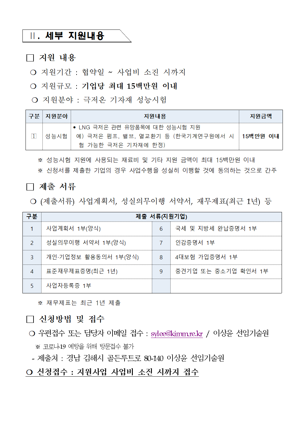  II. 세부 지원내용 지원 내용 ○ 지원기간 : 협약일 M 사업비 소진 시까지 ○ 지원규모 : 기업당 최대 15백만원 이내 ○ 지원분야: 극저온 기자재 성능시험 구분 지원분야 지원내용 지원금액 •LNG 극저온 관련 유망품목에 대한 성능시험 지원 1 성능시험 예) 극저온 펌프, 밸브, 열교환기 등 (한국기계연구원에서 시 험 가능한 극저온 기자재에 한정) 15백만원 이내 ※ 성능시험 지원에 사용되는 재료비 및 기타 지원 금액이 최대 15백만원 이내 ※ 신청서를 제출한 기업의 경우 사업수행을 성실히 이행할 것에 동의하는 것으로 간주 제출 서류 ᄋ (제출서류) 사업계획서, 성실의무이행 서약서, 재무제표(최근 1년) 등 구분 제출 서류(지원기업) 1 사업계획서 1부(양식) 6 국세 및 지방세 완납증명서 1부 2 성실의무이행 서약서 1부(양식) 7 인감증명서 1부 3 개인·기업정보 활용동의서 1부(양식) 8 4대보험 가입증명서 1부 4 표준재무제표증명(최근 1년) 9 중견기업 또는 중소기업 확인서 1부 5 사업자등록증 1부 ※ 재무제표는 최근 1년 제출 신청방법 및 접수 ○ 우편접수 또는 담당자 이메일 접수 : sylee@kimumre.kr/ 이상윤 선임기술원 ※ 코로나19 예방을 위해 방문접수 불가 - 제출처 : 경남 김해시 골든루트로 80-140 이상윤 선임기술원 o 신청접수 : 지원사업 사업비 소진 시까지 접수 