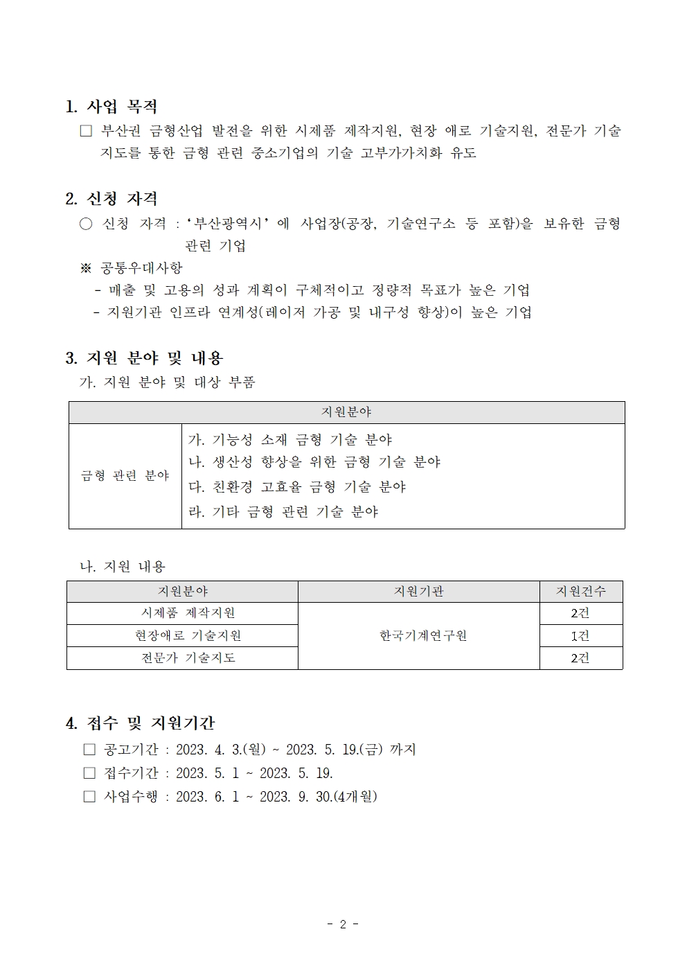 1. 사업 목적 □ 부산권 금형산업 발전을 위한 시제품 제작지원, 현장 애로 기술지원, 전문가 기술지도를 통한 금형 관련 중소기업의 기술 고부가가치화 유도  2. 신청 자격 ○ 신청 자격 :‘부산광역시’에 사업장(공장, 기술연구소 등 포함)을 보유한 금형 관련 기업 ※ 공통우대사항 - 매출 및 고용의 성과 계획이 구체적이고 정량적 목표가 높은 기업     - 지원기관 인프라 연계성(레이저 가공 및 내구성 향상)이 높은 기업  3. 지원 분야 및 내용 가. 지원 분야 및 대상 부품 지원분야 금형 관련 분야 가. 기능성 소재 금형 기술 분야 나. 생산성 향상을 위한 금형 기술 분야 다. 친환경 고효율 금형 기술 분야 라. 기타 금형 관련 기술 분야  나. 지원 내용 지원분야 지원기관 지원건수 시제품 제작지원 한국기계연구원 2건 현장애로 기술지원 1건 전문가 기술지도 2건   4. 접수 및 지원기간 □ 공고기간 : 2023. 4. 3.(월) ~ 2023. 5. 19.(금) 까지 □ 접수기간 : 2023. 5. 1 ~ 2023. 5. 19. □ 사업수행 : 2023. 6. 1 ~ 2023. 9. 30.(4개월)지원분야 금형 관련 분야 가. 기능성 소재 금형 기술 분야 나. 생산성 향상을 위한 금형 기술 분야 다. 친환경 고효율 금형 기술 분야 라. 기타 금형 관련 기술 분야 지원분야 지원기관 지원건수 시제품 제작지원 한국기계연구원 2건 현장애로 기술지원 1건 전문가 기술지도 2건 