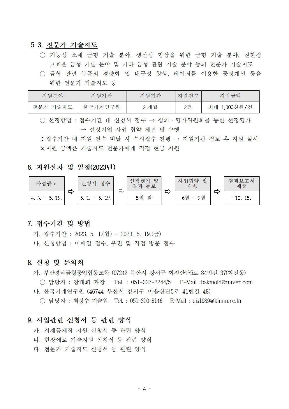 5-3. 전문가 기술지도 ○ 기능성 소재 금형 기술 분야, 생산성 향상을 위한 금형 기술 분야, 친환경 고효율 금형 기술 분야 및 기타 금형 관련 기술 분야 등의 전문가 기술지도  ○ 금형 관련 부품의 경량화 및 내구성 향상, 레이저를 이용한 공정개선 등을 위한 전문가 기술지도 등 지원분야 지원기관 지원기간 지원건수 지원금액 전문가 기술지도 한국기계연구원 2 개월 2건 최대 1,000천원/건 ○ 선정방법 : 접수기간 내 신청서 접수 → 심의ㆍ평가위원회를 통한 선정평가               → 선정기업 사업 협약 체결 및 수행   ※접수기간 내 지원 건수 미달 시 수시접수 진행 → 지원기관 검토 후 지원 실시   ※지원 금액은 기술지도 전문가에게 직접 현금 지원  6. 지원절차 및 일정(2023년) 사업공고 ⇨ 신청서 접수  ⇨   선정평가 및  결과 통보 ⇨ 사업협약 및 수행 ⇨ 결과보고서 제출 4. 3. ~ 5. 19. 5. 1. ~ 5. 19. 5월 말  6월 ~ 9월 ~10. 15.  7. 접수기간 및 방법 가. 접수기간 : 2023. 5. 1.(월) ~ 2023. 5. 19.(금) 나. 신청방법 : 이메일 접수, 우편 및 직접 방문 접수  8. 신청 및 문의처  가. 부산경남금형공업협동조합 (07242 부산시 강서구 화전산단5로 84번길 37(화전동) ○ 담당자 : 강태희 과장   Tel. : 051-327-2244/5   E-Mail :bskmold@naver.com 나. 한국기계연구원 (46744 부산시 강서구 미음산단5로 41번길 48) ○ 담당자 : 최정수 기술원   Tel. : 051-310-8146   E-Mail : cjs1989@kimm.re.kr  9. 사업관련 신청서 등 관련 양식 가. 시제품제작 지원 신청서 등 관련 양식 나. 현장애로 기술지원 신청서 등 관련 양식 다. 전문가 기술지도 신청서 등 관련 양식사업공고 ⇨ 신청서 접수  ⇨   선정평가 및  결과 통보 ⇨ 사업협약 및 수행 ⇨ 결과보고서 제출 4. 3. ~ 5. 19. 5. 1. ~ 5. 19. 5월 말  6월 ~ 9월 ~10. 15. 지원분야 지원기관 지원기간 지원건수 지원금액 전문가 기술지도 한국기계연구원 2 개월 2건 최대 1,000천원/건 