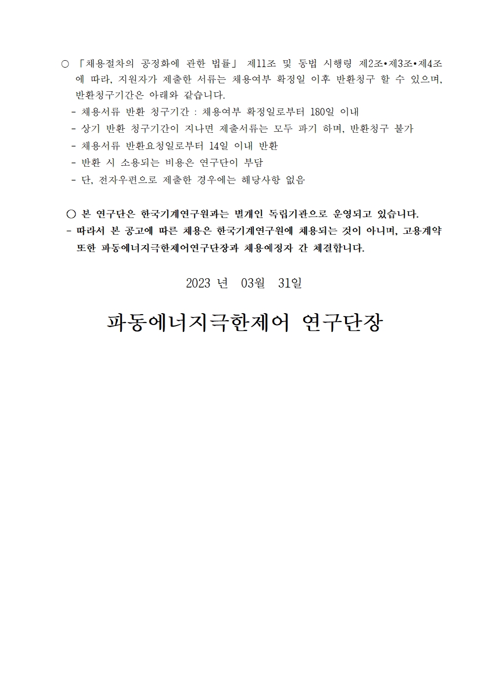 〇 「채용절차의 공정화에 관한 법률」 제11조 및 동법 시행령 제2조∙제3조∙제4조 에 따라, 지원자가 제출한 서류는 채용여부 확정일 이후 반환청구 할 수 있으며, 반환청구기간은 아래와 같습니다. - 채용서류 반환 청구기간 : 채용여부 확정일로부터 180일 이내  - 상기 반환 청구기간이 지나면 제출서류는 모두 파기 하며, 반환청구 불가  - 채용서류 반환요청일로부터 14일 이내 반환  - 반환 시 소용되는 비용은 연구단이 부담  - 단, 전자우편으로 제출한 경우에는 해당사항 없음  ○ 본 연구단은 한국기계연구원과는 별개인 독립기관으로 운영되고 있습니다. - 따라서 본 공고에 따른 채용은 한국기계연구원에 채용되는 것이 아니며, 고용계약 또한 파동에너지극한제어연구단장과 채용예정자 간 체결합니다. 2023 년 03월 31일 파동에너지극한제어 연구단장