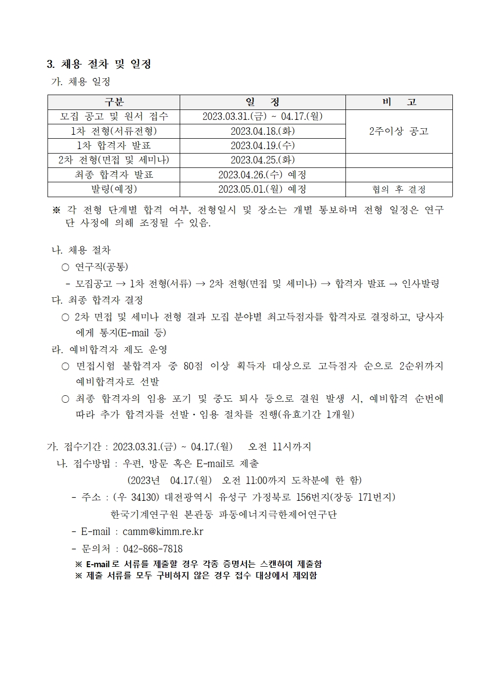 3. 채용 절차 및 일정 가. 채용 일정 구분 일 정 비 고 모집 공고 및 원서 접수 2023.03.31.(금) ~ 04.17.(월) 1차 전형(서류전형) 2023.04.18.(화) 2주이상 공고1차 합격자 발표 2023.04.19.(수) 2차 전형(면접 및 세미나) 2023.04.25.(화) 최종 합격자 발표 2023.04.26.(수) 예정 발령(예정) 2023.05.01.(월) 예정 협의 후 결정※ 각 전형 단계별 합격 여부, 전형일시 및 장소는 개별 통보하며 전형 일정은 연구단 사정에 의해 조정될 수 있음. 나. 채용 절차  〇 연구직(공통) - 모집공고 → 1차 전형(서류) → 2차 전형(면접 및 세미나) → 합격자 발표 → 인사발령다. 최종 합격자 결정  〇 2차 면접 및 세미나 전형 결과 모집 분야별 최고득점자를 합격자로 결정하고, 당사자에게 통지(E-mail 등) 라. 예비합격자 제도 운영  〇 면접시험 불합격자 중 80점 이상 획득자 대상으로 고득점자 순으로 2순위까지 예비합격자로 선발  〇 최종 합격자의 임용 포기 및 중도 퇴사 등으로 결원 발생 시, 예비합격 순번에 따라 추가 합격자를 선발·임용 절차를 진행(유효기간 1개월) 가. 접수기간 : 2023.03.31.(금) ~ 04.17.(월) 오전 11시까지  나. 접수방법 : 우편, 방문 혹은 E-mail로 제출  (2023년 04.17.(월) 오전 11:00까지 도착분에 한 함) - 주소 : (우 34130) 대전광역시 유성구 가정북로 156번지(장동 171번지)  한국기계연구원 본관동 파동에너지극한제어연구단  - E-mail : camm@kimm.re.kr - 문의처 : 042-868-7818 ※ E-mail 로 서류를 제출할 경우 각종 증명서는 스캔하여 제출함  ※ 제출 서류를 모두 구비하지 않은 경우 접수 대상에서 제외함