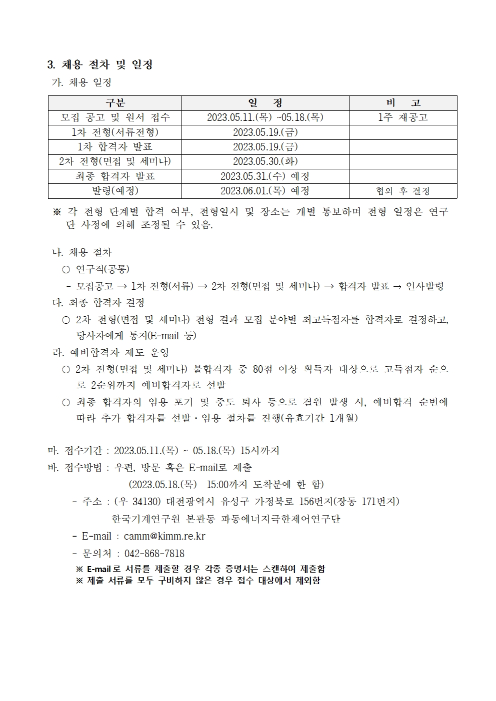  3. 채용 절차 및 일정 가. 채용 일정 구분 일정 비 고 모집 공고 및 원서 접수 1차 전형(서류전형) 2023.05.11. (목) ~05.18.(목) 1주 재공고 2023.05.19.( 1차 합격자 발표 2차 전형(면접 및 세미나) 2023.05.19.() 2023.05.30.(4) 최종 합격자 발표 2023.05.31.(수) 예정 발령(예정) 2023.06.01(목) 예정 협의 후 결정 ※ 각 전형 단계별 합격 여부, 전형일시 및 장소는 개별 통보하며 전형 일정은 연구 단 사정에 의해 조정될 수 있음. 나. 채용 절차 ○ 연구직(공통) 모집공고 → 1차 전형(서류)→2차 전형(면접 및 세미나)→ 합격자 발표 → 인사발령 다. 최종 합격자 결정 ○ 2차 전형(면접 및 세미나) 전형 결과 모집 분야 최고득점자를 합격자로 결정하고, 당사자에게 통지(E-mail 등) 라. 예비합격자 제도 운영 ○ 2차 전형(면접 및 세미나) 불합격자 중 80점 이상 획득자 대상으로 고득점자 순으 로 2순위까지 예비합격자로 선발 ○ 최종 합격자의 임용 포기 및 중도 퇴사 등으로 결원 발생 시, 예비합격 순번에 따라 추가 합격자를 선발, 임용 절차를 진행(유효기간 1개월) 마. 접수기간 : 2023.05.11. (목) ~ 05.18.(목) 15시까지 바. 접수방법 : 우편, 방문 혹은 E-mail로 제출 2023.05.18.(목) 15:00까지 도착분에 한 함) -주소: (우 34130) 대전광역시 유성구 가정북로 156번지(장동 171번지) 한국기계연구원 본관동 파동에너지극한제어연구단 - E-mail: camm@kimm.re.kr - 문의처 : 042-868-7818 ※ E-mail로 서류를 제출할 경우 각종 증명서는 스캔하여 제출함 ※ 제출 서류를 모두 구비하지 않은 경우 접수 대상에서 제외함 