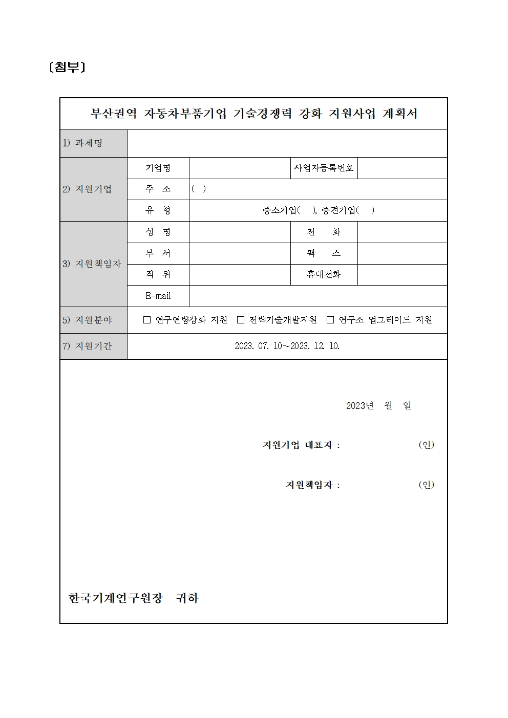 [첨부] 부산권역 자동차부품기업 기술경쟁력 강화 지원사업 계획서 1) 과제명 기업명 사업자등록번호 2) 지원기업 주소 ( ) 유형 중소기업( ), 중견기업( ) 성명 전 화 부서 홱 3) 지원책임자 직위 휴대전화 E-mail 5) 지원분야 17) 지원기간 □ 연구연량강화 지원 □ 전략기술개발지원 □ 연구소 업그레이드 지원 한국기계연구원장 귀하 2023. 07. 10-2023. 12. 10. 지원기업 대표자: 2023 년 월 일 (인) 지원책임자: (인) 