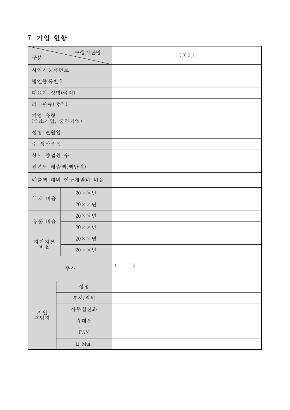 7. 기업 현황 수행기관명 구분 사업자등록번호 법인등록번호 대표자 성명(국적) 최대주주(국적) 기업 유형 (중소기업, 중견기업) 설립 연월일 주 생산품목 상시 종업원 수 전년도 매출액(백만원) 매출액 대비 연구개발비 비율 20xx년 부채 비율 20xx년 20xx년 유동비율 20xx년 20xx년 자기자본 비율 20xx년 ( - ) 지원 책임자 주소 성명 부서/직위 사무실전화 휴대폰 FAX E-Mail