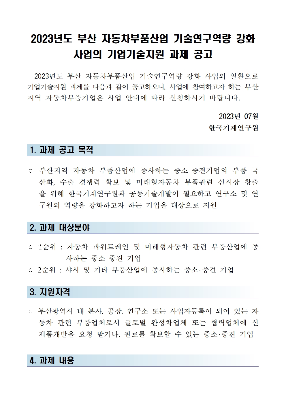 2023년도 부산 자동차부품산업 기술연구역량 강화 사업의 기업기술지원 과제 공고 2023년도 부산 자동차부품산업 기술연구역량 강화 사업의 일환으로 기업기술지원 과제를 다음과 같이 공고하오니, 사업에 참여하고자 하는 부산 지역 자동차부품기업은 사업 안내에 따라 신청하시기 바랍니다. 2023년 07월 한국기계연구원 1. 과제 공고 목적 ○ 부산지역 자동차 부품산업에 종사하는 중소·중견기업의 부품 국 산화, 수출 경쟁력 확보 및 미래형자동차 부품관련 신시장 창출 을 위해 한국기계연구원과 공동기술개발이 필요하고 연구소 및 연 구원의 역량을 강화하고자 하는 기업을 대상으로 지원 2. 과제 대상분야 ○ 1순위 : 자동차 파워트레인 및 미래형자동차 관련 부품산업에 종 사하는 중소·중견 기업 o 2순위 : 샤시 및 기타 부품산업에 종사하는 중소·중견 기업 3. 지원자격 ○ 부산광역시 내 본사, 공장, 연구소 또는 사업자등록이 되어 있는 자 동차 관련 부품업체로서 글로벌 완성차업체 또는 협력업체에 신 제품개발을 요청 받거나, 판로를 확보할 수 있는 중소·중견 기업 4. 과제 내용