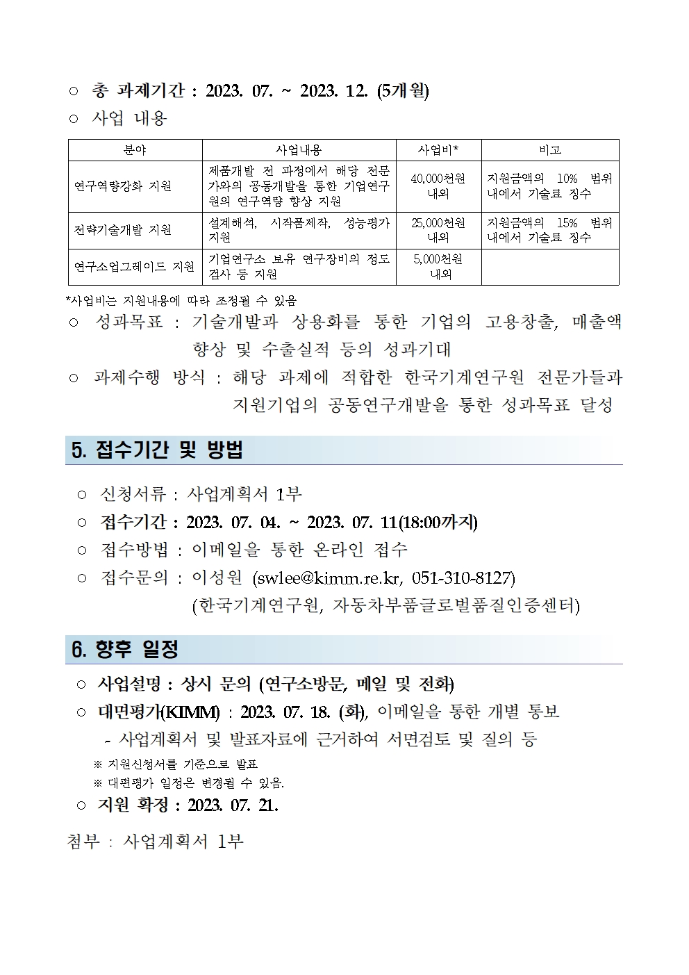 ○ 총 과제기간 : 2023. 07. 2023. 12. (5개월) ᄋ 사업 내용 분야 사업내용 사업비 * 비고 연구역량강화 지원 제품개발 전 과정에서 해당 전문 가와의 공동개발을 통한 기업연구 원의 연구역량 향상 지원 40,000천원 내외 지원금액의 10% 범위 내에서 기술료 징수 전략기술개발 지원 설계해석, 시작품제작, 성능평가 지원 25,000천원 내외 지원금액의 15% 범위 내에서 기술료 징수 연구소업그레이드 지원 기업연구소 보유 연구장비의 정도 검사 등 지원 5,000천원 내외 *사업비는 지원내용에 따라 조정될 수 있음 성과목표 : 기술개발과 상용화를 통한 기업의 고용창출, 매출액 향상 및 수출실적 등의 성과기대 ᄋ 과제수행 방식: 해당 과제에 적합한 한국기계연구원 전문가들과 지원기업의 공동연구개발을 통한 성과목표 달성 5. 접수기간 및 방법 ○ 신청서류 : 사업계획서 1부 ○ 접수기간 : 2023. 07. 04. 2023. 07. 11(18:00까지) ○ 접수방법 : 이메일을 통한 온라인 접수 ᄋ 접수문의 : 이성원 (swlee@kimm.re.kr, 051-310-8127) 6. 향후 일정 (한국기계연구원, 자동차부품글로벌품질인증센터) ○ 사업설명 : 상시 문의 (연구소방문, 메일 및 전화) ᄋ 대면평가(KIMM) : 2023. 07. 18. (화), 이메일을 통한 개별 통보 - 사업계획서 및 발표자료에 근거하여 서면검토 및 질의 등 ※ 지원신청서를 기준으로 발표 ※대편평가 일정은 변경될 수 있음. ᄋ 지원 확정 : 2023. 07. 21. 첨부 : 사업계획서 1부