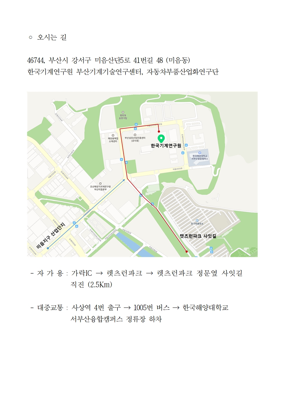 ○ 오시는 길 46744, 부산시 강서구 미음산단5로 41번길 48 (미음동) 한국기계연구원 부산기계기술연구센터, 자동차부품산업화연구단 미음산단6로 미음지구 산업단지 조선해양기자재연구원 부산미음본부 미음산단5로42번길 범방동 삼층석탑 해양복합 소재센터 부산섬유산업진흥센터 (공사중) 한국기계연구원 한국해양대학교 서부산융합캠퍼스 미음산단로 EFRES 전기차충전소 렛츠런파크 사잇길 -자가용 : 가락IC→ 렛츠런파크 → 렛츠런파크 정문옆 사잇길 직진 (2.5Km) -대중교통 : 사상역 4번 출구 → 1005번 버스→ 한국해양대학교 서부산융합캠퍼스 정류장 하차