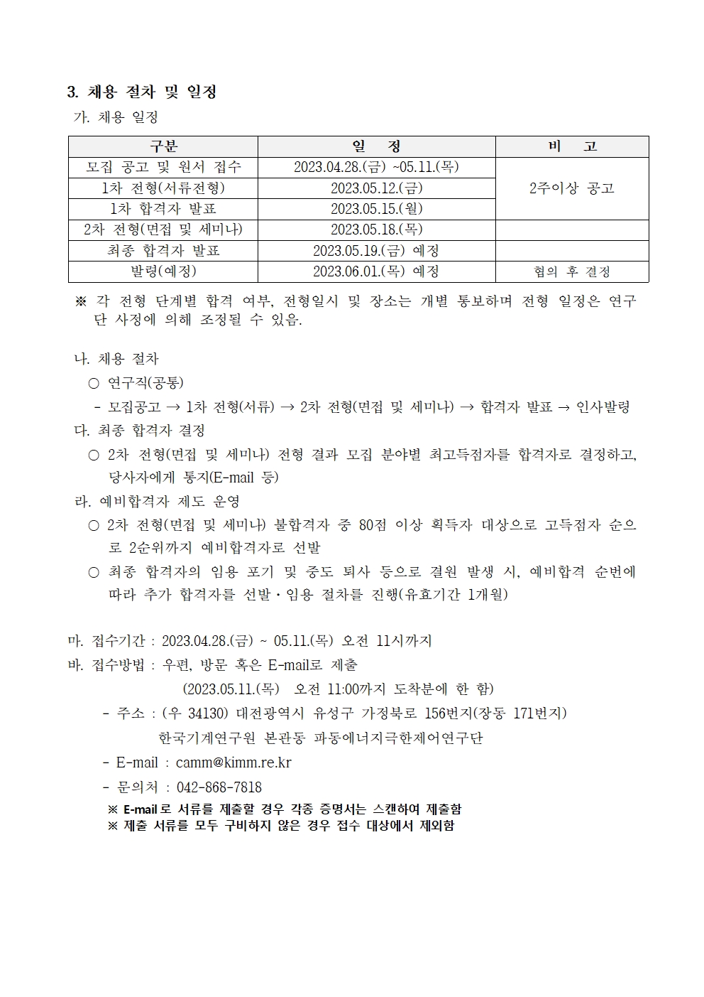 3. 채용 절차 및 일정  가. 채용 일정 구분 일   정 비   고 모집 공고 및 원서 접수 2023.04.28.(금) ~05.11.(목)  2주이상 공고 1차 전형(서류전형) 2023.05.12.(금)  1차 합격자 발표 2023.05.15.(월)  2차 전형(면접 및 세미나) 2023.05.18.(목)  최종 합격자 발표 2023.05.19.(금) 예정  발령(예정) 2023.06.01.(목) 예정 협의 후 결정  ※ 각 전형 단계별 합격 여부, 전형일시 및 장소는 개별 통보하며 전형 일정은 연구단 사정에 의해 조정될 수 있음.   나. 채용 절차    〇 연구직(공통)     - 모집공고 → 1차 전형(서류) → 2차 전형(면접 및 세미나) → 합격자 발표 → 인사발령  다. 최종 합격자 결정    〇 2차 전형(면접 및 세미나) 전형 결과 모집 분야별 최고득점자를 합격자로 결정하고, 당사자에게 통지(E-mail 등)  라. 예비합격자 제도 운영    〇 2차 전형(면접 및 세미나) 불합격자 중 80점 이상 획득자 대상으로 고득점자 순으로 2순위까지 예비합격자로 선발    〇 최종 합격자의 임용 포기 및 중도 퇴사 등으로 결원 발생 시, 예비합격 순번에 따라 추가 합격자를 선발·임용 절차를 진행(유효기간 1개월)   마. 접수기간 : 2023.04.28.(금) ~ 05.11.(목) 오전 11시까지 바. 접수방법 : 우편, 방문 혹은 E-mail로 제출                  (2023.05.11.(목)  오전 11:00까지 도착분에 한 함)      - 주소 : (우 34130) 대전광역시 유성구 가정북로 156번지(장동 171번지)               한국기계연구원 본관동 파동에너지극한제어연구단       - E-mail : camm@kimm.re.kr      - 문의처 : 042-868-7818        ※ E-mail로 서류를 제출할 경우 각종 증명서는 스캔하여 제출함        ※ 제출 서류를 모두 구비하지 않은 경우 접수 대상에서 제외함 구분 일   정 비   고 모집 공고 및 원서 접수 2023.04.28.(금) ~05.11.(목)  2주이상 공고 1차 전형(서류전형) 2023.05.12.(금)  1차 합격자 발표 2023.05.15.(월)  2차 전형(면접 및 세미나) 2023.05.18.(목)  최종 합격자 발표 2023.05.19.(금) 예정  발령(예정) 2023.06.01.(목) 예정 협의 후 결정 