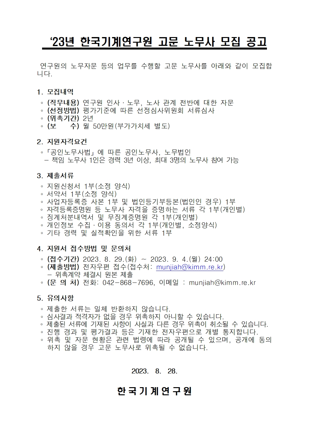    ‘23년 한국기계연구원 고문 노무사 모집 공고   연구원의 노무자문 등의 업무를 수행할 고문 노무사를 아래와 같이 모집합 니다.   1. 모집내역   (직무내용) 연구원 인사·노무, 노사 관계 전반에 대한 자문   (선정방법) 평가기준에 따른 선정심사위원회 서류심사   (위촉기간) 2년   (보수) 월 50만원(부가가치세 별도)   2. 지원자격요건   「공인노무사법」에 따른 공인노무사, 노무법인   -책임 노무사 1인은 경력 3년 이상, 최대 3명의 노무사 참여 가능   3. 제출서류    지원신청서 1부(소정 양식)   서약서 1부(소정 양식)   사업자등록증 사본 1부 및 법인등기부등본(법인인 경우) 1부   자격등록증명원 등 노무사 자격을 증명하는 서류 각 1부(개인별)   징계처분내역서 및 무징계증명원 각 1부(개인별)   개인정보 수집ᆞ이용 동의서 각 1부(개인별, 소정양식)   기타 경력 및 실적확인을 위한 서류 1부   4. 지원서 접수방법 및 문의처   (접수기간) 2023. 8. 29.(화) 2023. 9. 4.(월) 24:00   (제출방법) 전자우편 접수(접수처: munjiah@kimm.re.kr)   -위촉계약 체결시 원본 제출   (문 의 처) 전화: 042-868-7696, 이메일: munjiah@kimm.re.kr   5. 유의사항   제출한 서류는 일체 반환하지 않습니다.   심사결과 적격자가 없을 경우 위촉하지 아니할 수 있습니다.   제출된 서류에 기재된 사항이 사실과 다른 경우 위촉이 취소될 수 있습니다.   진행 경과 및 평가결과 등은 기재한 전자우편으로 개별 통지합니다.   위촉 및 자문 현황은 관련 법령에 따라 공개될 수 있으며, 공개에 동의 하지 않을 경우 고문 노무사로 위촉될 수 없습니다.   2023. 8. 28.   한국기계연구 원   