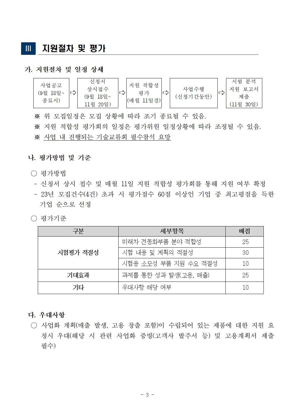 ||| 지원절차 및 평가 가. 지원절차 및 일정 상세 신청서 시험 분석 사업공고 지원 적합성 상시접수 사업수행 지원 보고서 (9월 18일~5 → 평가 (9월 18일~ (신청기간동안) 제출 종료시) (매월 11일경) 11월 20일) ※ 위 모집일정은 모집 상황에 따라 조기 종료될 수 있음. (11월 30일) ※ 지원 적합성 평가회의 일정은 평가위원 일정상황에 따라 조정될 수 있음. ※ 사업 내 진행되는 기술교류회 필수참석 요망 나. 평가방법 및 기준 ○ 평가방법 신청서 상시 접수 및 매월 11일 지원 적합성 평가회를 통해 지원 여부 확정 23년 모집건수(4건) 초과 시 평가점수 60점 이상인 기업 중 최고평점을 득한 기업 순으로 선정 ○ 평가기준 구분 세부항목 배점 미래차 전동화부품 분야 적합성 25 시험평가 적절성 시험 내용 및 계획의 적절성 30 기대효과 기타 시험용 소모성 부품 지원 수요 적절성 과제를 통한 성과 발생(고용, 매출) 우대사항 해당 여부 10 25 10 다. 우대사항 ○ 사업화 계획(매출 발생, 고용 창출 포함)이 수립되어 있는 제품에 대한 지원 요 청시 우대(해당 시 관련 사업화 증빙(고객사 발주서 등) 및 고용계획서 제출 필수) - 3 - 