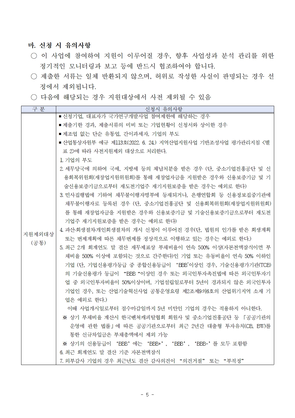      마. 신청 시 유의사항 ○ 이 사업에 참여하여 지원이 이루어질 경우, 향후 사업성과 분석 관리를 위한 정기적인 모니터링과 보고 등에 반드시 협조하여야 합니다. 제출한 서류는 일체 반환되지 않으며, 허위로 작성한 사실이 판명되는 경우 선 정에서 제외됩니다. ○다음에 해당되는 경우 지원대상에서 사전 제외될 수 있음 구 분 신청시 유의사항 ■ 신청기업 대표자가 국가연구개발사업 참여제한에 해당하는 경우 ■ 제출기한 경과, 제출서류의 미비 또는 기업현황이 신청서와 상이한 경우 ■제조업 없는 단순 유통업, 간이과세자, 기업의 부도 ● 산업통상자원부 예규 제113호(2022. 6. 24) 지역산업지원사업 기반조성사업 평가관리지침 <별 표 2>에 따라 사전지원제외 대상으로 처리한다. 1. 기업의 부도 2 세무당국에 의하여 국세, 지방세 등의 체납처분을 받은 경우 (단, 중소기업진흥공단 및 신 용회복위원회(재창업지원위원회)를 통해 재창업자금을 지원받은 경우와 신용보증기금 및 기 술신용보증기금으로부터 재도전기업주 재기지원보증을 받은 경우는 예외로 한다) 3 민사집행법에 기하여 채무불이행자명부에 등재되거나, 은행연합회 등 신용정보집중기관에 채무불이행자로 등록된 경우 (단, 중소기업진흥공단 및 신용회복위원회(재창업지원위원회) 를 통해 재창업자금을 지원받은 경우와 신용보증기금 및 기술신용보증기금으로부터 재도전 기업주 재기지원보증을 받은 경우는 예외로 한다) 4. 파산회생절차개인회생절차의 개시 신청이 이루어진 경우(단, 법원의 인가를 받은 회생계획 지원제외대상 또는 변제계획에 따른 채무변제를 정상적으로 이행하고 있는 경우는 예외로 한다.) (공통) 5. 최근 2개 회계연도 말 결산 재무제표상 부채비율이 연속 500% 이상(자본전액잠식이면 부 채비율 500% 이상에 포함되는 것으로 간주한다)인 기업 또는 유동비율이 연속 50% 이하인 기업 (단, 기업신용평가등급 중 종합신용등급이 'BBB' 이상인 경우, 기술신용평가기관(TC) 의 기술신용평가 등급이 BBB이상인 경우 또는 외국인투자촉진법에 따른 외국인투자기 업 중 외국인투자비율이 50%이상이며, 기업설립일로부터 5년이 경과되지 않은 외국인투자 기업인 경우, 또는 산업기술혁신사업 공통운영요령 제2조제96호의 산업위기지역 소재 기 업은 예외로 한다.) 이때 사업개시일로부터 접수마감일까지 5년 미만인 기업의 경우는 적용하지 아니한다. ※상기 부채비율 계산시 한국벤처캐피탈협회 회원사 및 중소기업진흥공단 등 「공공기관의 운영에 관한 법률」에 따른 공공기관으로부터 최근 2년간 대출형 투자유치(CE, BW)를 통한 신규차입금은 부채총액에서 제외 가능 ※상기의 신용등급이 BBB에는 BBB+, BBB, BBB-를 모두 포함함 6. 최근 회계연도 말 결산 기준 자본전액잠식 7. 외부감사 기업의 경우 최근년도 결산 감사의견이 “의견거절” 또는 부적정 - 5- 