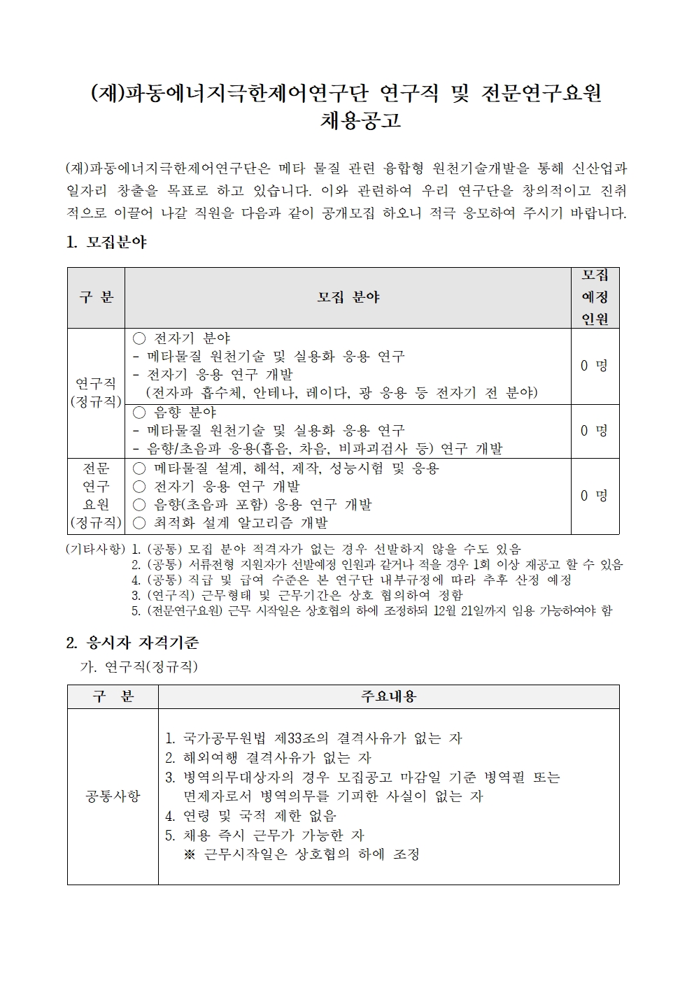 (재)파동에너지극한제어연구단 연구직 및 전문연구요원 채용공고     (재)파동에너지극한제어연구단은 메타 물질 관련 융합형 원천기술개발을 통해 신산업과 일자리 창출을 목표로 하고 있습니다. 이와 관련하여 우리 연구단을 창의적이고 진취 적으로 이끌어 나갈 직원을 다음과 같이 공개모집 하오니 적극 응모하여 주시기 바랍니다. 1. 모집분야     구분     모집 분야     모집     예정     인원     ○ 전자기 분야     - 메타물질 원천기술 및 실용화 응용 연구     0명     전자기 응용 연구 개발     연구직     (전자파 흡수체, 안테나, 레이다, 광 응용 등 전자기 전 분야)     (정규직)     ○ 음향 분야     메타물질 원천기술 및 실용화 응용 연구     0명     음향/초음파 응용(흡음, 차음, 비파괴검사 등) 연구 개발     전문     ○메타물질 설계, 해석, 제작, 성능시험 및 응용     연구     ○전자기 응용 연구 개발     0명     요원     음향(초음파 포함) 응용 연구 개발     (정규직) ○ 최적화 설계 알고리즘 개발     (기타사항) 1. (공통) 모집 분야 적격자가 없는 경우 선발하지 않을 수도 있음     2. (공통) 서류전형 지원자가 선발예정 인원과 같거나 적을 경우 1회 이상 재공고 할 수 있음     4. (공통) 직급 및 급여 수준은 본 연구단 내부규정에 따라 추후 산정 예정     3. (연구직) 근무형태 및 근무기간은 상호 협의하여 정함     5. (전문연구요원) 근무 시작일은 상호협의 하에 조정하되 12월 21일까지 임용 가능하여야 함     2. 응시자 자격기준     가. 연구직(정규직)     구분     공통사항     주요내용     1. 국가공무원법 제33조의 결격사유가 없는 자     2. 해외여행 결격사유가 없는 자     3. 병역의무대상자의 경우 모집공고 마감일 기준 병역필 또는     면제자로서 병역의무를 기피한 사실이 없는 자     4. 연령 및 국적 제한 없음     5. 채용 즉시 근무가 가능한 자     ※ 근무시작일은 상호협의 하에 조정