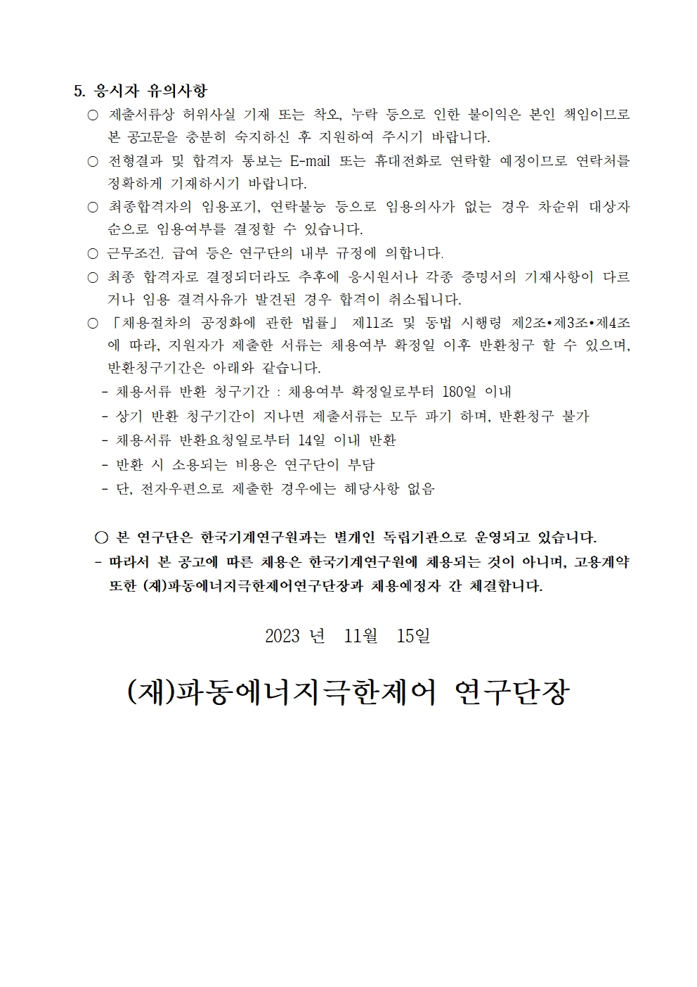 5. 응시자 유의사항 ○ 제출서류상 허위사실 기재 또는 착오, 누락 등으로 인한 불이익은 본인 책임이므로 본 공고문을 충분히 숙지하신 후 지원하여 주시기 바랍니다. ○ 전형결과 및 합격자 통보는 E-mail 또는 휴대전화로 연락할 예정이므로 연락처를 정확하게 기재하시기 바랍니다. ○ 최종합격자의 임용포기, 연락불능 등으로 임용의사가 없는 경우 차순위 대상자 순으로 임용여부를 결정할 수 있습니다. ᄋ 근무조건, 급여 등은 연구단의 내부 규정에 의합니다. ○ 최종 합격자로 결정되더라도 추후에 응시원서나 각종 증명서의 기재사항이 다르 거나 임용 결격사유가 발견된 경우 합격이 취소됩니다. ○「채용절차의 공정화에 관한 법률」 제11조 및 동법 시행령 제2조 제3조 제4조 에 따라, 지원자가 제출한 서류는 채용여부 확정일 이후 반환청구 할 수 있으며, 반환청구기간은 아래와 같습니다. -채용서류 반환 청구기간 : 채용여부 확정일로부터 180일 이내 -상기 반환 청구기간이 지나면 제출서류는 모두 파기 하며, 반환청구 불가 -채용서류 반환요청일로부터 14일 이내 반환 -반환 시 소용되는 비용은 연구단이 부담 -단, 전자우편으로 제출한 경우에는 해당사항 없음 ○ 본 연구단은 한국기계연구원과는 별개인 독립기관으로 운영되고 있습니다. -따라서 본 공고에 따른 채용은 한국기계연구원에 채용되는 것이 아니며, 고용계약 또한 (재)파동에너지극한제어연구단장과 채용예정자 간 체결합니다. 2023 년 11월 15일 (재)파동에너지극한제어 연구단장 