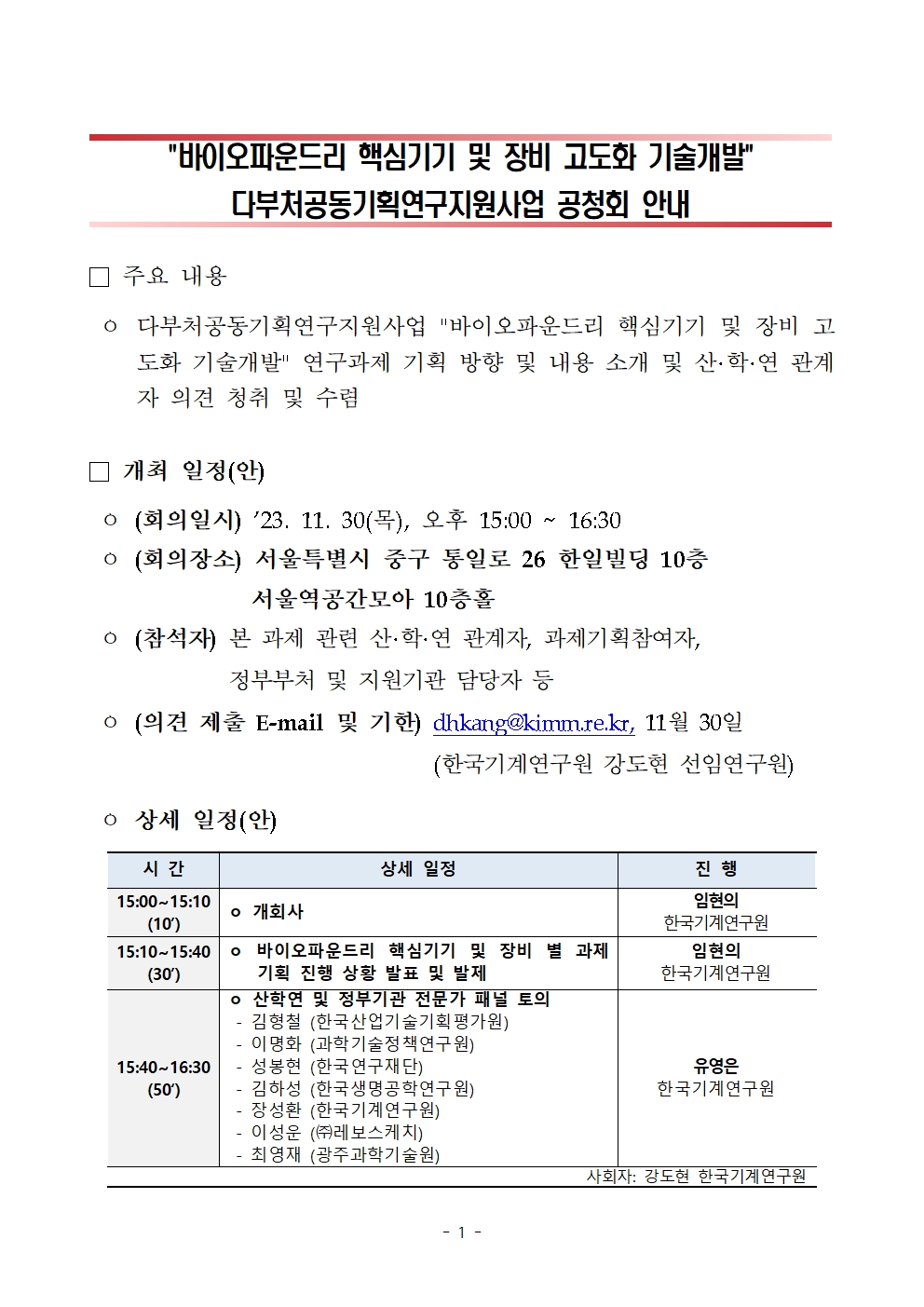   바이오파운드리 핵심기기 및 장비 고도화 기술개발   다부처공동기획연구지원사업 공청회 안내   주요 내용   -다부처공동기획연구지원사업 바이오파운드리 핵심기기 및 장비 고 도화 기술개발 연구과제 기획 방향 및 내용 소개 및 산·학·연 관계 자 의견 청취 및 수렴   □ 개최 일정(안)   -(회의일시) '23. 11. 30(목), 오후 15:00~16:30   -(회의장소)서울특별시 중구 통일로 26 한일빌딩 10층 서울역공간모아 10층홀   -(참석자) 본 과제 관련 산·학·연 관계자, 과제기획참여자, 정부부처 및 지원기관 담당자 등   -(의견 제출 E-mail 및 기한) dhkang@kimm.re.kr, 11월 30일 (한국기계연구원 강도현 선임연구원)   -상세 일정(안)   시간 상세 일정 진행   15:00~15:10(10') 개회사 임현의 한국기계연구원   15:10~15:40(30') 바이오파운드리 핵심기기 및 장비 별 과제 기획 진행 상황 발표 및 발제 임현의 한국기계연구원    15:40~16:30(50') 산학연 및 정부기관 전문가 패널 토의 김형철 (한국산업기술기획평가원) 이명화 (과학기술정책연구원) 성봉현 (한국연구재단) 김하성 (한국생명공학연구원) 장성환 (한국기계연구원) 이성운 ((주)레보스케치) 최영재 (광주과학기술원) 유영은 한국기계연구원   사회자: 강도현 한국기계연구원