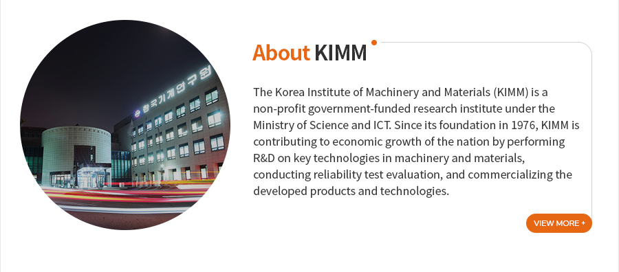 [About KIMM]The Korea Institute of Machinery and Materials (KIMM) is a non-profit government-funded research institute under the Ministry of Science and ICT. Since its foundation in 1976, KIMM is contributing to economic growth of the nation by performing R&D on key technologies in machinery and materials, conducting reliability test evaluation, and commercializing the developed products and technologies.