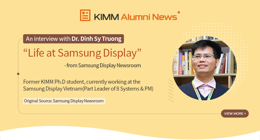 [KIMM Alumni News]An interview with Dr. Dinh Sy Truong
				Life at Samsung Display - from Samsung Display Newsroom
				Former KIMM Ph.D student,
				currently working at the Samsung Display Vietnam
				(Part Leader of 8 Systems & PM)
Original Source: Samsung Display Newsroom