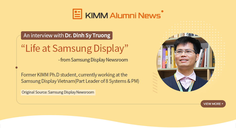 [KIMM Alumni News]An interview with Dr. Dinh Sy Truong
				Life at Samsung Display - from Samsung Display Newsroom
				Former KIMM Ph.D student,
				currently working at the Samsung Display Vietnam
				(Part Leader of 8 Systems & PM)
Original Source: Samsung Display Newsroom