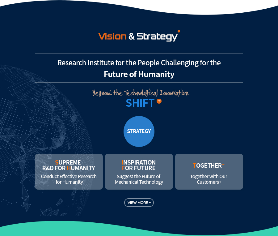 [Vision & Strategy]Research Institute for the People Challenging for the 
Future of Humanity
Beyond the Technological Innovation
SHIFT+
[Strategy]
Supreme R&D For Humanity - Conduct Effective Research for Humanity
Inspiration For future - Suggest the Future of Mechanical Technology
Together+ - Together with Our Customers+