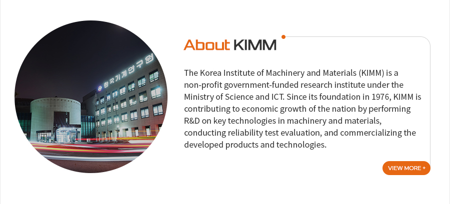 [About KIMM]The Korea Institute of Machinery and Materials (KIMM) is a non-profit government-funded research institute under the Ministry of Science and ICT. Since its foundation in 1976, KIMM is contributing to economic growth of the nation by performing R&D on key technologies in machinery and materials, conducting reliability test evaluation, and commercializing the developed products and technologies.