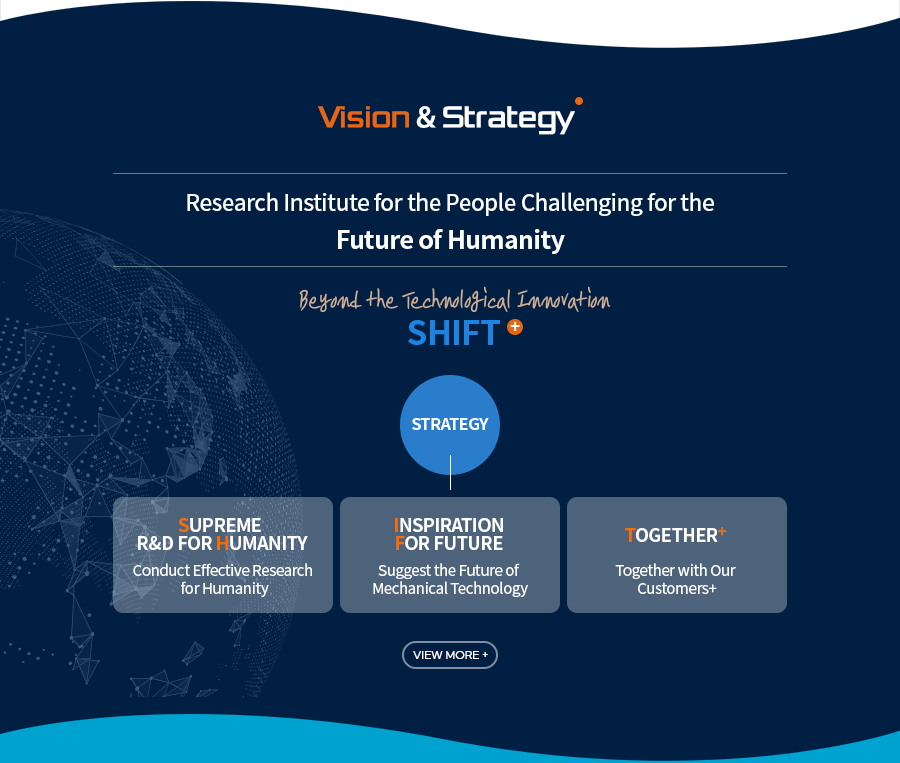 [Vision & Strategy]Research Institute for the People Challenging for the 
Future of Humanity
Beyond the Technological Innovation
SHIFT+
[Strategy]
Supreme R&D For Humanity - Conduct Effective Research for Humanity
Inspiration For future - Suggest the Future of Mechanical Technology
Together+ - Together with Our Customers+