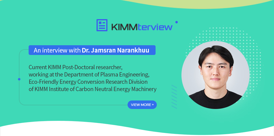 [KIMMterviewAn interview with Dr. Jamsran Narankhuu
				
   Current KIMM Post-Doctoral researcher,
   working at the Department of Plasma Engineering,
   Eco-Friendly Energy Conversion Research Division
   of KIMM Institute of Carbon Neutral Energy Machinery