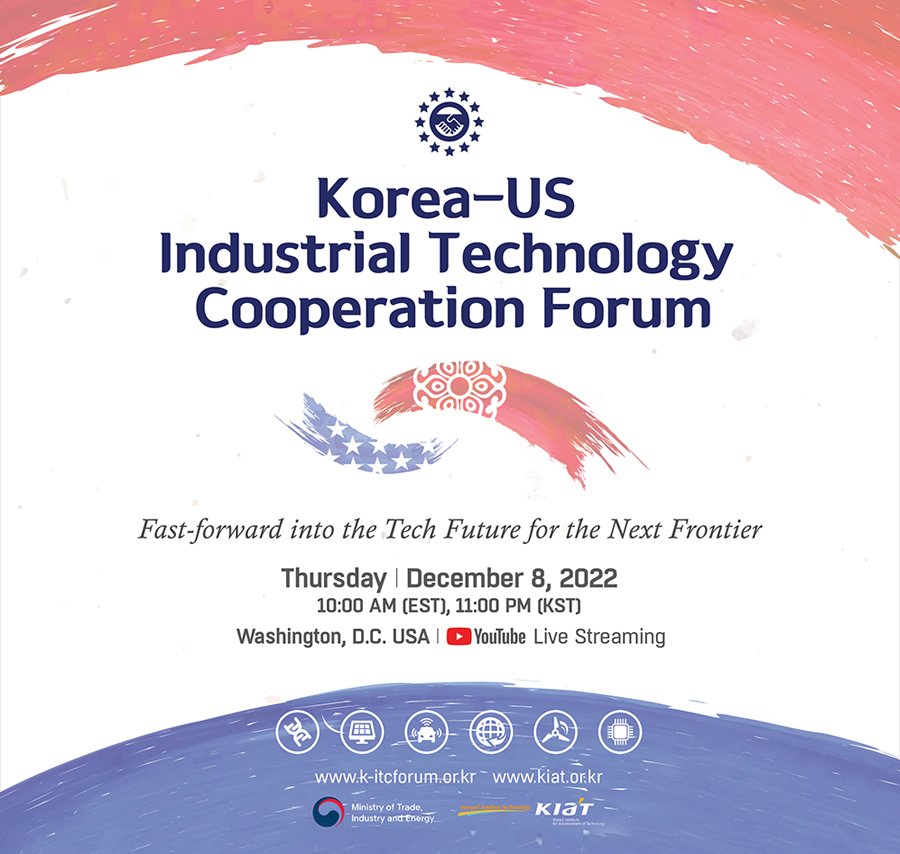 Korea-US Industrial Technology Cooperation Forum 
Fast-foward into the Tech Future for the Next Frontier
Thursday December 8, 2022 10:00 AM(EST), 11:00 PM(KST) Washington, D.C. USA Youtube Live Streaming
www.k-itcforum.or.kr, www.kiat.or.kr