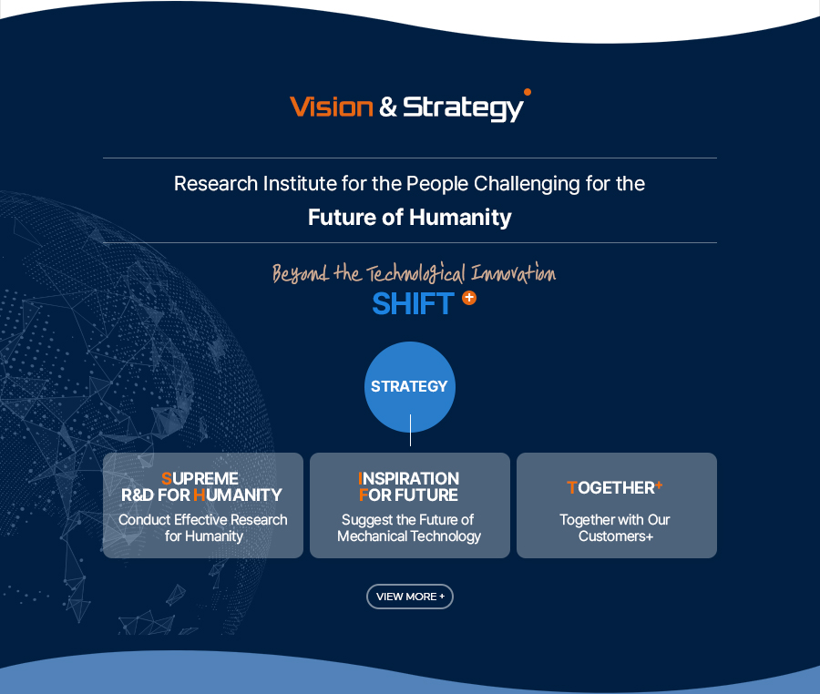 [Vision & Strategy]Research Institute for the People Challenging for the 
Future of Humanity
Beyond the Technological Innovation
SHIFT+
[Strategy]
Supreme R&D For Humanity - Conduct Effective Research for Humanity
Inspiration For future - Suggest the Future of Mechanical Technology
Together+ - Together with Our Customers+