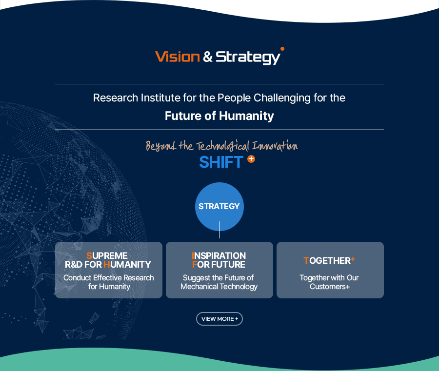 [Vision & Strategy]Research Institute for the People Challenging for the 
Future of Humanity
Beyond the Technological Innovation
SHIFT+
[Strategy]
Supreme R&D For Humanity - Conduct Effective Research for Humanity
Inspiration For future - Suggest the Future of Mechanical Technology
Together+ - Together with Our Customers+