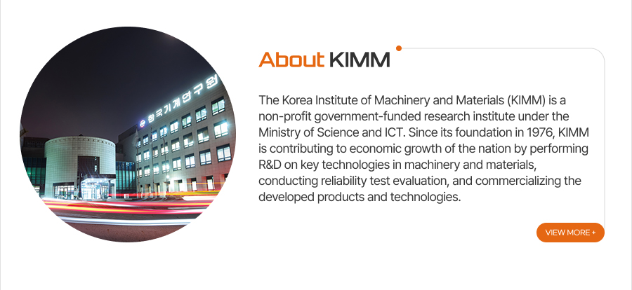 [About KIMM]The Korea Institute of Machinery and Materials (KIMM) is a non-profit government-funded research institute under the Ministry of Science and ICT. Since its foundation in 1976, KIMM is contributing to economic growth of the nation by performing R&D on key technologies in machinery and materials, conducting reliability test evaluation, and commercializing the developed products and technologies.